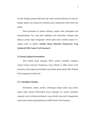 3




tercetak sehingga petugas tidak perlu lagi untuk menyalin beberapa kali laporan.

Dengan aplikasi ini semoga bisa membuat proses pembayaran lebih efisien dan

praktis.

           Pada kesempatan ini penulis berharap, mampu untuk menerapkan dan

mengembangkan ilmu yang telah didapatnya dari perkuliahan sehingga pada

akhirnya penulis dapat mengangkat sebuah judul untuk membuat laporan ini.

Adapun judul itu adalah “Analisis Sistem Informasi Pembayaran Uang

Sekolah di SMK Namira Tech Nusantara”.



I.2. Ruang Lingkup Permasalahan

           Pada Praktek Kerja Lapangan (PKL), penulis membahas mengenai

Analisis Sistem Informasi Pembayaran Uang Sekolah di SMK Namira Tech

Nusantara, maka lingkup permasalahan yang dibahas dalam laporan PKL (Praktek

Kerja Lapangan) ini terdiri dari :



I.2.1. Identifikasi Masalah


           Berdasarkan analasis penulis, sehubungan dengan judul yang penulis

angkat dalam laporan PKL(Praktek Kerja Lapangan) ini, penulis membahas

mengenai sistem informasi pembayaran uang sekolah yang masih menggunakan

sistem manual dalam pengelolahannya di SMK Namira Tech Nusantara.
 