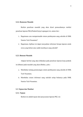 4




I.2.2. Rumusan Masalah


       Berikut penulisan masalah yang akan dicari pemecahannya melalui

penulisan laporan PKL(Praktek Kerja Lapangan) ini, antara lain :


   1. Bagaimana cara mempermudah sistem pembayaran uang sekolah di SMK

       Namira Tech Nusantara?

   2. Bagaimana Aplikasi ini dapat menyajikan informasi berupa laporan untuk

       siswa yang belum atau sudah membayar uang sekolah?



I.2.3. Batasan Masalah


       Adapun hal-hal yang akan dilakukan pada penulisan laporan kerja praktek

ini dibatasi pada masalah yang akan dibahas, yaitu :


   a. Membahas tentang perancangan sistem pembayaran uang sekolah di SMK

       Tech Nusantara.

   b. Membahas sistem informasi uang sekolah setiap bulannya pada SMK

       Namira Tech Nusantara.



I.3. Tujuan dan Manfaat

I.3.1. Tujuan

       Berikut ini adalah tujuan dari penyusunan laporan PKL ini:
 