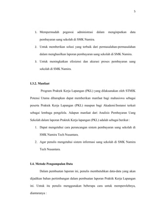 5




   1. Mempermudah        pegawai   administrasi   dalam   menginputkan        data

       pembayaran uang sekolah di SMK Namira.

   2. Untuk memberikan solusi yang terbaik dari permasalahan-permasalahan

       dalam menghasilkan laporan pembayaran uang sekolah di SMK Namira.

   3. Untuk meningkatkan efesiensi dan akurasi proses pembayaran uang

       sekolah di SMK Namira.



I.3.2. Manfaat

        Program Praktek Kerja Lapangan (PKL) yang dilaksanakan oleh STMIK

Potensi Utama diharapkan dapat memberikan manfaat bagi mahasiswa sebagai

peserta Praktek Kerja Lapangan (PKL) maupun bagi Akademi/Instansi terkait

sebagai lembaga pengelola. Adapun manfaat dari Analisis Pembayaran Uang

Sekolah dalam laporan Praktek Kerja lapangan (PKL) adalah sebagai berikut :

   1. Dapat mengetahui cara perancangan sistem pembayaran uang sekolah di

       SMK Namira Tech Nusantara.

   2. Agar penulis mengetahui sistem informasi uang sekolah di SMK Namira

       Tech Nusantara.



I.4. Metode Pengumpulan Data

       Dalam pembuatan laporan ini, penulis membutuhkan data-data yang akan

dijadikan bahan pertimbangan dalam pembuatan laporan Praktik Kerja Lapangan

ini. Untuk itu penulis menggunakan beberapa cara untuk memperolehnya,

diantaranya :
 