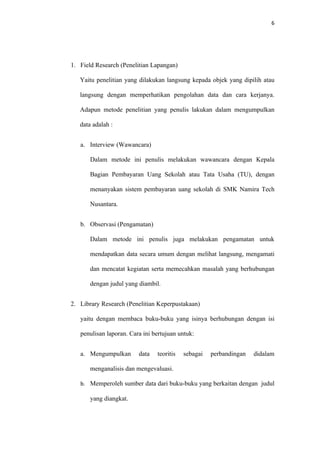 6




1. Field Research (Penelitian Lapangan)

   Yaitu penelitian yang dilakukan langsung kepada objek yang dipilih atau

   langsung dengan memperhatikan pengolahan data dan cara kerjanya.

   Adapun metode penelitian yang penulis lakukan dalam mengumpulkan

   data adalah :


   a. Interview (Wawancara)

       Dalam metode ini penulis melakukan wawancara dengan Kepala

       Bagian Pembayaran Uang Sekolah atau Tata Usaha (TU), dengan

       menanyakan sistem pembayaran uang sekolah di SMK Namira Tech

       Nusantara.


   b. Observasi (Pengamatan)

       Dalam metode ini penulis juga melakukan pengamatan untuk

       mendapatkan data secara umum dengan melihat langsung, mengamati

       dan mencatat kegiatan serta memecahkan masalah yang berhubungan

       dengan judul yang diambil.


2. Library Research (Penelitian Keperpustakaan)

   yaitu dengan membaca buku-buku yang isinya berhubungan dengan isi

   penulisan laporan. Cara ini bertujuan untuk:


   a. Mengumpulkan       data   teoritis   sebagai   perbandingan   didalam

       menganalisis dan mengevaluasi.

   b. Memperoleh sumber data dari buku-buku yang berkaitan dengan judul

       yang diangkat.
 