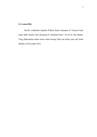 7




I.5. Lokasi PKL


      Penulis melakukan kegiatan Praktek Kerja Lapangan di Yayasan Fajar

Islam SMK Namira Tech Nusantara Jl. Setiabudi Pasar 1 No.76 Tj. Sari Medan.

Yang dilaksanakan dalam kurun waktu kurang lebih satu bulan yaitu dari bulan

Oktober s/d November 2011.
 