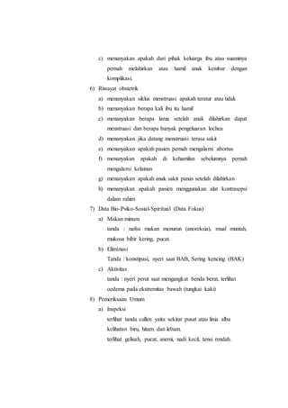 c) menanyakan apakah dari pihak keluarga ibu atau suaminya
pernah melahirkan atau hamil anak kembar dengan
komplikasi.
6) Riwayat obstetrik
a) menanyakan siklus menstruasi apakah teratur atau tidak
b) menanyakan berapa kali ibu itu hamil
c) menanyakan berapa lama setelah anak dilahirkan dapat
menstruasi dan berapa banyak pengeluaran lochea
d) menanyakan jika datang menstruasi terasa sakit
e) menanyakan apakah pasien pernah mengalami abortus
f) menanyakan apakah di kehamilan sebelumnya pernah
mengalami kelainan
g) menanyakan apakah anak sakit panas setelah dilahirkan
h) menanyakan apakah pasien menggunakan alat kontrasepsi
dalam rahim
7) Data Bio-Psiko-Sosial-Spiritual (Data Fokus)
a) Makan minum
tanda : nafsu makan menurun (anoreksia), mual muntah,
mukosa bibir kering, pucat.
b) Eliminasi
Tanda : konstipasi, nyeri saat BAB, Sering kencing (BAK)
c) Aktivitas
tanda : nyeri perut saat mengangkat benda berat, terlihat
oedema pada ekstremitas bawah (tungkai kaki)
8) Pemeriksaan Umum
a) Inspeksi
terlihat tanda cullen yaitu sekitar pusat atau linia alba
kelihatan biru, hitam dan lebam.
terlihat gelisah, pucat, anemi, nadi kecil, tensi rendah.
 