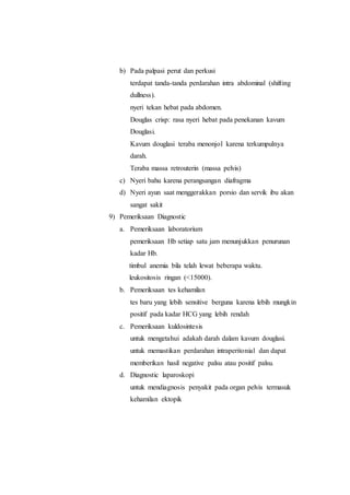 b) Pada palpasi perut dan perkusi
terdapat tanda-tanda perdarahan intra abdominal (shifting
dullness).
nyeri tekan hebat pada abdomen.
Douglas crisp: rasa nyeri hebat pada penekanan kavum
Douglasi.
Kavum douglasi teraba menonjol karena terkumpulnya
darah.
Teraba massa retrouterin (massa pelvis)
c) Nyeri bahu karena perangsangan diafragma
d) Nyeri ayun saat menggerakkan porsio dan servik ibu akan
sangat sakit
9) Pemeriksaan Diagnostic
a. Pemeriksaan laboratorium
pemeriksaan Hb setiap satu jam menunjukkan penurunan
kadar Hb.
timbul anemia bila telah lewat beberapa waktu.
leukositosis ringan (<15000).
b. Pemeriksaan tes kehamilan
tes baru yang lebih sensitive berguna karena lebih mungkin
positif pada kadar HCG yang lebih rendah
c. Pemeriksaan kuldosintesis
untuk mengetahui adakah darah dalam kavum douglasi.
untuk memastikan perdarahan intraperitonial dan dapat
memberikan hasil negative palsu atau positif palsu.
d. Diagnostic laparoskopi
untuk mendiagnosis penyakit pada organ pelvis termasuk
kehamilan ektopik
 