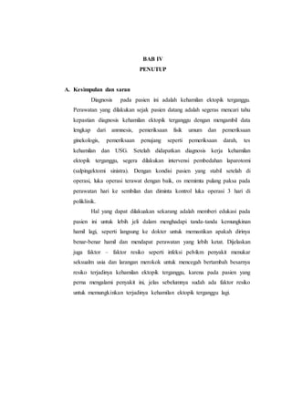 BAB IV
PENUTUP
A. Kesimpulan dan saran
Diagnosis pada pasien ini adalah kehamilan ektopik terganggu.
Perawatan yang dilakukan sejak pasien datang adalah segeras mencari tahu
kepastian diagnosis kehamilan ektopik terganggu dengan mengambil data
lengkap dari anmnesis, pemeriksaan fisik umum dan pemeriksaan
ginekologis, pemeriksaan penujang seperti pemeriksaan darah, tes
kehamilan dan USG. Setelah didapatkan diagnosis kerja kehamilan
ektopik terganggu, segera dilakukan intervensi pembedahan laparotomi
(salpingektomi sinistra). Dengan kondisi pasien yang stabil setelah di
operasi, luka operasi terawat dengan baik, os memimta pulang paksa pada
perawatan hari ke sembilan dan diminta kontrol luka operasi 3 hari di
poliklinik.
Hal yang dapat dilakuakan sekarang adalah memberi edukasi pada
pasien ini untuk lebih jeli dalam menghadapi tanda-tanda kemungkinan
hamil lagi, seperti langsung ke dokter untuk memastikan apakah dirinya
benar-benar hamil dan mendapat perawatan yang lebih ketat. Dijelaskan
juga faktor – faktor resiko seperti infeksi pelvikm penyakit menukar
seksualm usia dan larangan merokok untuk mencegah bertambah besarnya
resiko terjadinya kehamilan ektopik terganggu, karena pada pasien yang
perna mengalami penyakit ini, jelas sebelumnya sudah ada faktor resiko
untuk memungkinkan terjadinya kehamilan ektopik terganggu lagi.
 