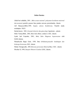 Daftar Pustaka
Abdul bari saifuddin,, 2001 , Buku acuan nasional pelayanan kesehatan maternal
dan neonatal, penerbit yayasan bina pustaka sarwono prawirohardjo, Jakarta
Arif Mansyoer,DKK,1999, Kapita selecta Kedokteran, Penerbit media
aeskulapius FKUI.
Hacher/moore, 2001, Esensial obstetric dan ginecologi, hypokrates , jakarta
Helen Varney,DKK, 2002, Buku Saku Bidan, cetakan I, EGC, Jakarta
Lynda Jual Carpenito, 2001, Buku Saku Diagnosa keperawatan edisi
8,EGC,Jakarta.
Manuaba,Ida Bagus Gede, 1998, Ilmu kebidanan,penyakit kandungan dan
keluarga berencana, EGC, Jakarta
Marlyn Doenges,dkk, 2001,Rencana perawatan Maternal/Bayi, EGC , Jakarta
Mocthar R, 1998, Sinopsis Obstetri Cetakan I,EGC, Jakarta.
 