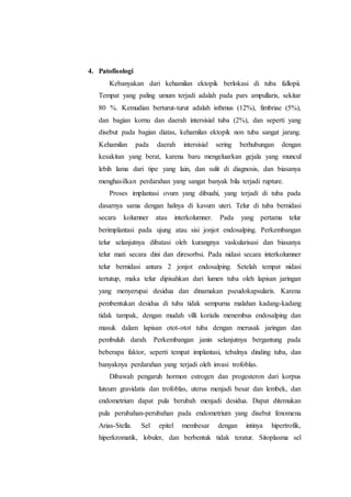 4. Patofisologi
Kebanyakan dari kehamilan ektopik berlokasi di tuba fallopii.
Tempat yang paling umum terjadi adalah pada pars ampullaris, sekitar
80 %. Kemudian berturut-turut adalah isthmus (12%), fimbriae (5%),
dan bagian kornu dan daerah intersisial tuba (2%), dan seperti yang
disebut pada bagian diatas, kehamilan ektopik non tuba sangat jarang.
Kehamilan pada daerah intersisial sering berhubungan dengan
kesakitan yang berat, karena baru mengeluarkan gejala yang muncul
lebih lama dari tipe yang lain, dan sulit di diagnosis, dan biasanya
menghasilkan perdarahan yang sangat banyak bila terjadi rupture.
Proses implantasi ovum yang dibuahi, yang terjadi di tuba pada
dasarnya sama dengan halnya di kavum uteri. Telur di tuba bernidasi
secara kolumner atau interkolumner. Pada yang pertama telur
berimplantasi pada ujung atau sisi jonjot endosalping. Perkembangan
telur selanjutnya dibatasi oleh kurangnya vaskularisasi dan biasanya
telur mati secara dini dan diresorbsi. Pada nidasi secara interkolumner
telur bernidasi antara 2 jonjot endosalping. Setelah tempat nidasi
tertutup, maka telur dipisahkan dari lumen tuba oleh lapisan jaringan
yang menyerupai desidua dan dinamakan pseudokapsularis. Karena
pembentukan desidua di tuba tidak sempurna malahan kadang-kadang
tidak tampak, dengan mudah villi korialis menembus endosalping dan
masuk dalam lapisan otot-otot tuba dengan merusak jaringan dan
pembuluh darah. Perkembangan janin selanjutnya bergantung pada
beberapa faktor, seperti tempat implantasi, tebalnya dinding tuba, dan
banyaknya perdarahan yang terjadi oleh invasi trofoblas.
Dibawah pengaruh hormon estrogen dan progesteron dari korpus
luteum gravidatis dan trofoblas, uterus menjadi besar dan lembek, dan
endometrium dapat pula berubah menjadi desidua. Dapat ditemukan
pula perubahan-perubahan pada endometrium yang disebut fenomena
Arias-Stella. Sel epitel membesar dengan intinya hipertrofik,
hiperkromatik, lobuler, dan berbentuk tidak teratur. Sitoplasma sel
 