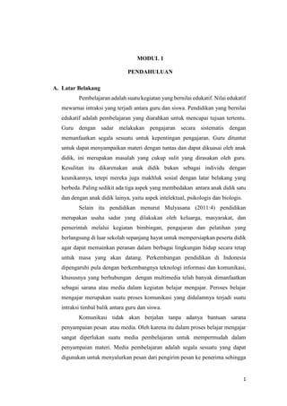 1
MODUL 1
PENDAHULUAN
A. Latar Belakang
Pembelajaran adalah suatu kegiatan yang bernilai edukatif. Nilai edukatif
mewarnai intraksi yang terjadi antara guru dan siswa. Pendidikan yang bernilai
edukatif adalah pembelajaran yang diarahkan untuk mencapai tujuan tertentu.
Guru dengan sadar melakukan pengajaran secara sistematis dengan
memanfaatkan segala sesuatu untuk kepentingan pengajaran. Guru dituntut
untuk dapat menyampaikan materi dengan tuntas dan dapat dikuasai oleh anak
didik, ini merupakan masalah yang cukup sulit yang dirasakan oleh guru.
Kesulitan itu dikarenakan anak didik bukan sebagai individu dengan
keunikannya, tetepi mereka juga makhluk sosial dengan latar belakang yang
berbeda. Paling sedikit ada tiga aspek yang membedakan antara anak didik satu
dan dengan anak didik lainya, yaitu aspek intelektual, psikologis dan biologis.
Selain itu pendidikan menurut Mulyasana (2011:4) pendidikan
merupakan usaha sadar yang dilakukan oleh keluarga, masyarakat, dan
pemerintah melalui kegiatan bimbingan, pengajaran dan pelatihan yang
berlangsung di luar sekolah sepanjang hayat untuk mempersiapkan peserta didik
agar dapat memainkan peranan dalam berbagai lingkungan hidup secara tetap
untuk masa yang akan datang. Perkembangan pendidikan di Indonesia
dipengaruhi pula dengan berkembangnya teknologi informasi dan komunikasi,
khususnya yang berhubungan dengan multimedia telah banyak dimanfaatkan
sebagai sarana atau media dalam kegiatan belajar mengajar. Peroses belajar
mengajar merupakan suatu proses komunikasi yang didalamnya terjadi suatu
intraksi timbal balik antara guru dan siswa.
Komunikasi tidak akan berjalan tanpa adanya bantuan sarana
penyampaian pesan atau media. Oleh karena itu dalam proses belajar mengajar
sangat diperlukan suatu media pembelajaran untuk mempermudah dalam
penyampaian materi. Media pembelajaran adalah segala sesuatu yang dapat
digunakan untuk menyalurkan pesan dari pengirim pesan ke penerima sehingga
 