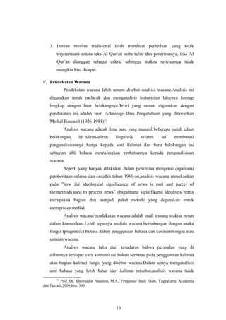 3. Ilmuan muslim tradisional telah membuat perbedaan yang tidak
terjembatani antara teks Al Qur’an serta tafsir dan penerimanya, teks Al
Qur’an dianggap sebagai cakral sehingga makna sebenarnya tidak
mungkin bisa dicapai.
F. Pendekatan Wacana
Pendekatan wacana lebih umum disebut analisis wacana.Analisis ini
digunakan untuk melacak dan menganalisis historisitas lahirnya konsep
lengkap dengan latar belakangnya.Teori yang umum digunakan dengan
pendekatan ini adalah teori Arkeologi Ilmu Pengetahuan yang ditawarkan
Michel Foucault (1926-1984)13
Analisis wacana adalah ilmu baru yang muncul beberapa puluh tahun
belakangan ini.Aliran-aliran linguistik selama ini membatasi
penganalisisannya hanya kepada soal kalimat dan baru belakangan ini
sebagian ahli bahasa memalingkan perhatiannya kepada penganalisisan
wacana.
Seperti yang banyak dilakukan dalam penelitian mengenai organisasi
pemberitaan selama dan sesudah tahun 1960-an,analisis wacana menekankan
pada ”how the ideological significance of news is part and parcel of
the methods used to process news” (bagaimana siginifikansi ideologis berita
merupakan bagian dan menjadi paket metode yang digunakan untuk
memproses media)
Analisis wacana/pendekatan wacana adalah studi tentang stuktur pesan
dalam komunikasi.Lebih tepatnya analisis wacana berhubungan dengan aneka
fungsi (pragmatik) bahasa dalam penggunaan bahasa dan kesinambungan atau
untaian wacana.
Analisis wacana lahir dari kesadaran bahwa persoalan yang di
dalamnya terdapat cara komunikasi bukan serbatas pada penggunaan kalimat
atau bagian kalimat fungsi yang disebut wacana.Dalam upaya menganalisis
unit bahasa yang lebih besar dari kalimat tersebut,analisis wacana tidak
13
Prof. Dr. Khoiruddin Nasution, M.A., Pengantar Studi Islam, Yogyakarta: Academia
dan Tazzafa,2009,hlm. 300.
16
 
