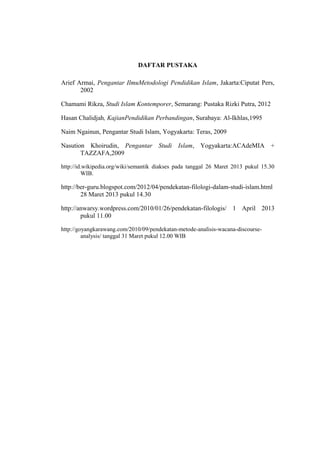 DAFTAR PUSTAKA
Arief Armai, Pengantar IlmuMetodologi Pendidikan Islam, Jakarta:Ciputat Pers,
2002
Chamami Rikza, Studi Islam Kontemporer, Semarang: Pustaka Rizki Putra, 2012
Hasan Chalidjah, KajianPendidikan Perbandingan, Surabaya: Al-Ikhlas,1995
Naim Ngainun, Pengantar Studi Islam, Yogyakarta: Teras, 2009
Nasution Khoirudin, Pengantar Studi Islam, Yogyakarta:ACAdeMIA +
TAZZAFA,2009
http://id.wikipedia.org/wiki/semantik diakses pada tanggal 26 Maret 2013 pukul 15.30
WIB.
http://ber-guru.blogspot.com/2012/04/pendekatan-filologi-dalam-studi-islam.html
28 Maret 2013 pukul 14.30
http://anwarsy.wordpress.com/2010/01/26/pendekatan-filologis/ 1 April 2013
pukul 11.00
http://goyangkarawang.com/2010/09/pendekatan-metode-analisis-wacana-discourse-
analysis/ tanggal 31 Maret pukul 12.00 WIB
19
 