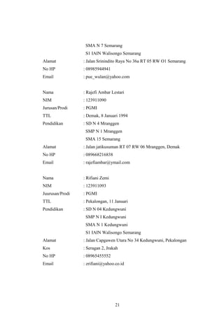 SMA N 7 Semarang
S1 IAIN Walisongo Semarang
Alamat : Jalan Srinindito Raya No 36a RT 05 RW O1 Semarang
No HP : 08985944941
Email : pue_wulan@yahoo.com
Nama : Rajefi Ambar Lestari
NIM : 123911090
Jurusan/Prodi : PGMI
TTL : Demak, 8 Januari 1994
Pendidikan : SD N 4 Mranggen
SMP N 1 Mranggen
SMA 15 Semarang
Alamat : Jalan jatikusuman RT 07 RW 06 Mranggen, Demak
No HP : 089668216838
Email : rajefiambar@ymail.com
Nama : Rifiani Zemi
NIM : 123911093
Juurusan/Prodi : PGMI
TTL : Pekalongan, 11 Januari
Pendidikan : SD N 04 Kedungwuni
SMP N I Kedungwuni
SMA N 1 Kedungwuni
S1 IAIN Walisongo Semarang
Alamat : Jalan Capgawen Utara No 34 Kedungwuni, Pekalongan
Kos : Seragan 2, Jrakah
No HP : 08965455552
Email : zrifiani@yahoo.co.id
21
 