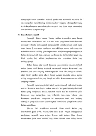 sebagainya.Namun demikian melalui pendekatan norrmatift tektualis ini
seseorang akan memiliki sikap militansi dalam beragama sehingga berpegang
teguh kepada agama yang diyakininya sebagai yang benar tanpa memandang
dan meremehkan agama lainya.
C. Pendekatan Semantik
Semantik dalam bahasa Yunani adalah semantikos yang berarti
memberikan tanda.Berasal dari akar kata sema yang berarti tanda.Semantik
menurut Toshihiko Izutsu adalah kajian analitik terhadap istilah-istilah kunci
suatu bahasa dengan suatu pandangan yang akhirnya sampai pada pengertian
konseptual weltan schaung (pandangan dunia) masyarakat yang menggunakan
bahasa tersebut, tidak hanya sebagai alat bicara dan berfikir,akan tetapi yang
lebih penting lagi adalah pengkonsepan dan penafsiran dunia yang
melingkupinya.
Dalam bahasa ada banyak kosakata yang memiliki sinonim terlebih
dalam bahasa Arab.Bidang semantik memahami jaringan konseptual yang
terbentuk oleh kata-kata yang berhubungan erat sebab tidak mungkin kosakata
akan berdiri sendiri tanpa adanya kaitan dengan kosakata lain.Al-Qur’an
sering menggunakan kata yang hampir memiliki kesamaan,namun memiliki
arti yang berbeda.
Semantik merupakan istilah teknik yang menunjuk pada studi tentang
makna. Semantik berarti teori makna atau teori arti yakni cabang sistematik
bahasa yang menyelidiki makna.Semantik terdiri dari dua komponen yaitu
komponen yang mengartikan yang berbentuk bunyi-bunyi bahasa dan
komponen yang.Kedua komponen ini merupakan tanda atau lambang
sedangkan yang ditandai atau dilambangkan adalah suatu yang berada di luar
bahasa yang biasa.
Maksud dari pendekatan semantik diatas adalah kajian yang
menekankan pada aspek bahasa.Maka studi Islam dengan menggunakan
pendekatan semantik sama artinya dengan studi tentang Islam dengan
menekankan pada unsur bahasa yang dalam bahasa Arab sering disebut
6
 