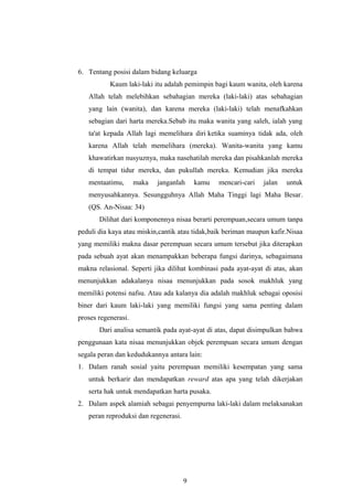6. Tentang posisi dalam bidang keluarga
Kaum laki-laki itu adalah pemimpin bagi kaum wanita, oleh karena
Allah telah melebihkan sebahagian mereka (laki-laki) atas sebahagian
yang lain (wanita), dan karena mereka (laki-laki) telah menafkahkan
sebagian dari harta mereka.Sebab itu maka wanita yang saleh, ialah yang
ta'at kepada Allah lagi memelihara diri ketika suaminya tidak ada, oleh
karena Allah telah memelihara (mereka). Wanita-wanita yang kamu
khawatirkan nusyuznya, maka nasehatilah mereka dan pisahkanlah mereka
di tempat tidur mereka, dan pukullah mereka. Kemudian jika mereka
mentaatimu, maka janganlah kamu mencari-cari jalan untuk
menyusahkannya. Sesungguhnya Allah Maha Tinggi lagi Maha Besar.
(QS. An-Nisaa: 34)
Dilihat dari komponennya nisaa berarti perempuan,secara umum tanpa
peduli dia kaya atau miskin,cantik atau tidak,baik beriman maupun kafir.Nisaa
yang memiliki makna dasar perempuan secara umum tersebut jika diterapkan
pada sebuah ayat akan menampakkan beberapa fungsi darinya, sebagaimana
makna relasional. Seperti jika dilihat kombinasi pada ayat-ayat di atas, akan
menunjukkan adakalanya nisaa menunjukkan pada sosok makhluk yang
memiliki potensi nafsu. Atau ada kalanya dia adalah makhluk sebagai oposisi
biner dari kaum laki-laki yang memiliki fungsi yang sama penting dalam
proses regenerasi.
Dari analisa semantik pada ayat-ayat di atas, dapat disimpulkan bahwa
penggunaan kata nisaa menunjukkan objek perempuan secara umum dengan
segala peran dan kedudukannya antara lain:
1. Dalam ranah sosial yaitu perempuan memiliki kesempatan yang sama
untuk berkarir dan mendapatkan reward atas apa yang telah dikerjakan
serta hak untuk mendapatkan harta pusaka.
2. Dalam aspek alamiah sebagai penyempurna laki-laki dalam melaksanakan
peran reproduksi dan regenerasi.
9
 