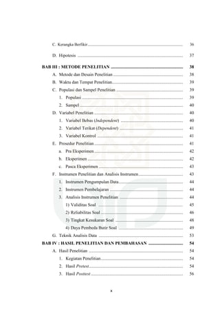 x
C. Kerangka Berfikir............................................................................................. 36
D. Hipotesis ............................................................................................... 37
BAB III : METODE PENELITIAN ................................................................. 38
A. Metode dan Desain Penelitian ............................................................... 38
B. Waktu dan Tempat Penelitian................................................................ 39
C. Populasi dan Sampel Penelitian ............................................................ 39
1. Populasi ........................................................................................... 39
2. Sampel ............................................................................................. 40
D. Variabel Penelitian ................................................................................ 40
1. Variabel Bebas (Independent) ........................................................ 40
2. Variabel Terikat (Dependent) ......................................................... 41
3. Variabel Kontrol ............................................................................. 41
E. Prosedur Penelitian................................................................................ 41
a. Pra Eksperimen................................................................................ 42
b. Eksperimen ...................................................................................... 42
c. Pasca Eksperimen ............................................................................ 43
F. Instrumen Penelitian dan Analisis Instrumen........................................ 43
1. Instrumen Pengumpulan Data.......................................................... 44
2. Instrumen Pembelajaran .................................................................. 44
3. Analisis Instrumen Penelitian ......................................................... 44
1) Validitas Soal ............................................................................ 45
2) Reliabilitas Soal .......................................................................... 46
3) Tingkat Kesukaran Soal ............................................................. 48
4) Daya Pembeda Butir Soal .......................................................... 49
G. Teknik Analisis Data ............................................................................ 53
BAB IV : HASIL PENELITIAN DAN PEMBAHASAN ............................... 54
A. Hasil Penelitian ..................................................................................... 54
1. Kegiatan Penelitian.......................................................................... 54
2. Hasil Pretest..................................................................................... 54
3. Hasil Posttest ................................................................................... 56
 