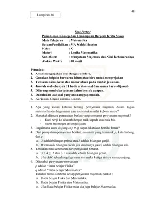148
Soal Pretest
Pemahaman Konsep dan Kemampuan Berpikir Kritis Siswa
Mata Pelajaran : Matematika
Satuan Pendidikan : MA Wahid Hasyim
Kelas : X
Materi : Logika Matematika
Sub Materi : Pernyataan Majemuk dan Nilai Kebenarannya
Alokasi Waktu : 80 menit
Petunjuk:
1. Awali mengerjakan soal dengan berdo’a.
2. Gunakan bolpoin berwarna hitam atau biru untuk mengerjakan
3. Tuliskan nama, kelas dan nomer absen pada lembar jawaban.
4. Jumlah soal sebanyak 11 butir uraian soal dan semua harus dijawab.
5. Dilarang membuka catatan dalam bentuk apapun.
6. Dahulukan soal-soal yang anda anggap mudah.
7. Kerjakan dengan caramu sendiri.
1. Apa yang kalian ketahui tentang pernyataan majemuk dalam logika
matematika dan bagaimana cara menentukan nilai kebenarannya?
2. Manakah diantara pernyataan berikut yang termasuk pernyataan majemuk?
- Dani pergi ke sekolah dengan naik sepeda atau naik bis.
- Mobil itu mogok di tengah jalan.
3. Bagaimana suatu disjungsi (‫݌‬ ∨ ‫)ݍ‬ dapat dikatakan bernilai benar?
4. Dari pernyataan-pernyataan berikut, manakah yang termasuk p, kata hubung,
dan q.
a. 3 adalah bilangan prima atau 3 adalah bilangan ganjil.
b. 0 termasuk bilangan cacah jika dan hanya jika 0 adalah bilangan asli.
5. Tentukan nilai kebenaran dari pernyataan berikut.
a. 3 + 4 ≤ 12 atau 3 + 4 adalah sebuah bilangan genap.
b. Jika ABC sebuah segitiga sama sisi maka ketiga sisinya sama panjang.
6. Diketahui pernyataan-pernyataan:
p adalah “Badu belajar Fisika”
q adalah “Badu belajar Matematika”
Tulislah rumus simbolis setiap pernyataan majemuk berikut :
a. Badu belajar Fiska dan Matematika.
b. Badu belajar Fisika atau Matematika.
c. Jika Badu belajar Fisika maka dia juga belajar Matematika.
Lampiran 3.6
 