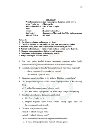 150
Soal Postest
Pemahaman Konsep dan Kemampuan Berpikir Kritis Siswa
Mata Pelajaran : Matematika
Satuan Pendidikan : MA Wahid Hasyim
Kelas : X
Materi : Logika Matematika
Sub Materi : Pernyataan Majemuk dan Nilai Kebenarannya
Alokasi Waktu : 80 menit
Petunjuk:
1. Awali mengerjakan soal dengan berdo’a.
2. Gunakan bolpoin berwarna hitam atau biru untuk mengerjakan
3. Tuliskan nama, kelas dan nomer absen pada lembar jawaban.
4. Jumlah soal sebanyak 11 butir uraian soal dan semua harus dijawab.
5. Dilarang membuka catatan dalam bentuk apapun.
6. Dahulukan soal-soal yang anda anggap mudah.
7. Kerjakan dengan caramu sendiri.
1. Apa yang kalian ketahui tentang pernyataan majemuk dalam logika
matematika dan bagaimana cara menentukan nilai kebenarannya?
2. Manakah diantara pernyataan berikut yang termasuk pernyataan majemuk?
- Gayus tambunan di penjara karena korupsi.
- Ibu membeli sayur dan buah.
3. Bagaimana suatu biimplikasi (‫݌‬ ⟺ ‫)ݍ‬ dapat dikatakan bernilai benar?
4. Dari pernyataan-pernyataan berikut, manakah yang termasuk p, kata hubung,
dan q.
c. 5 adalah bilangan prima dan bilangan ganjil.
d. Jika ABC sebuah segitiga sama sisi maka ketiga sisinya sama panjang.
5. Tentukan nilai kebenaran dari pernyataan berikut.
c. Jika 2x = 12 maka x = 3.
d. Diagonal-diagonal suatu belah ketupat saling tegak lurus dan
berpotongan di tengah-tengah.
6. Diketahui pernyataan-pernyataan:
p adalah “5 adalah bilangan prima”
q adalah “5 adalah bilangan ganjil”
Carilah rumus simbolik untuk setiap pernyataan berikut ini.
a. 5 bukan bilangan prima atau 5 adalah bilangan ganjil.
 