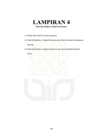160
LAMPIRAN 4
Data dan Output Analisis Instrumen
4.1 Daftar Skor Hasil Ujicoba Instrumen
4.2 Hasil Reliabilitas, Tingkat Kesukaran dan Daya Pembeda Pemahaman
Konsep
4.3 Hasil Reliabilitas, Tingkat Kesukaran dan Daya Pembeda Berpikir
Kritis
 
