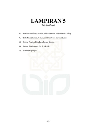 171
LAMPIRAN 5
Data dan Output
5.1 Data Nilai Pretest, Posttest, dan Skor Gain Pemahaman Konsep
5.2 Data Nilai Pretest, Posttest, dan Skor Gain Berfikir Kritis
5.3 Output Analisis Data Pemahaman Konsep
5.4 Output Analisis data Berfikir Kritis
5.5 Catatan Lapangan
 