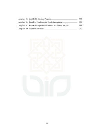 xiv
Lampiran 6.3 Surat Bukti Seminar Proposal........................................................ 197
Lampiran 6.4 Surat Izin Penelitian dari Sekda Yogyakarta ................................ 198
Lampiran 6.5 Surat Keterangan Penelitian dari MA Wahid Hasyim .................. 199
Lampiran 6.6 Surat Izin Observasi ...................................................................... 200
 