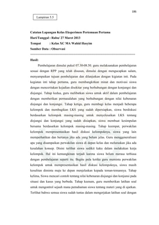 186
Catatan Lapangan Kelas Eksperimen Pertemuan Pertama
Hari/Tanggal : Rabu/ 27 Maret 2013
Tempat : Kelas XC MA Wahid Hasyim
Sumber Data : Observasi
==========================================================
Hasil:
Pembelajaran dimulai pukul 07.30-08.50. guru melaksanakan pembelajaran
sesuai dengan RPP yang telah disusun, dimulai dengan mengucapkan salam,
menyampaikan tujuan pembelajaran dan dilanjutkan dengan kigiatan inti. Pada
kegiatan inti tahap pertama, guru membangkitkan minat dan motivasi siswa
dengan menceritakan kejadian disekitar yang berhubungan dengan konjungsi dan
disjungsi. Tahap kedua, guru melibatkan siswa untuk aktif dalam pembelajaran
dengan memberikan permasalahan yang berhubungan dengan nilai kebenaran
disjungsi dan konjungsi. Tahap ketiga, guru membagi kelas menjadi beberapa
kelompok dan membagikan LKS yang sudah dipersiapkan, siswa berdiskusi
berdasarkan kelompok masing-masing untuk menyelesaikan LKS tentang
disjungsi dan konjungsi yang sudah disiapkan, siswa membuat kesimpulan
bersama berdasarkan kelompok masing-masing. Tahap keempat, perwakilan
kelompok mempresentasikan hasil diskusi kelompoknya, siswa yang lain
memperhatikan dan bertanya jika ada yang belum jelas. Guru menggeneralisasi
apa yang disampaikan perwakilan siswa di depan kelas dan meluruskan jika ada
kesalahan konsep. Disini terlihat siswa sedikit kaku dalam melakukan kerja
kelompok. Hal ini kemungkinan terjadi karena siswa belum merasa terbiasa
dengan pembelajaran seperti itu. Begitu pula ketika guru meminta perwakilan
kelompok untuk mempresentasikan hasil diskusi kelompoknya, siswa masih
kesulitan diminta maju ke depan menjelaskan kepada teman-temannya. Tahap
kelima, Siswa mencari contoh tentang nilai kebenaran disjungsi dan konjunsi pada
situasi dan kasus yang berbeda. Tahap keenam, guru memberikan latihan soal
untuk mengontrol sejauh mana pemahaman siswa tentang materi yang di ajarkan.
Terlihat bahwa semua siswa sudah tuntas dalam mengerjakan latihan soal dengan
Lampiran 5.5
 