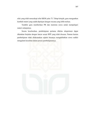 187
nilai yang telah mencukupi nilai KKM yaitu 75. Tahap ketujuh, guru menguatkan
kembali materi yang sudah dipelajari dengan wacana yang lebih meluas.
Terakhir guru memberikan PR dan meminta siswa untuk mempelajari
materi selanjutnya.
Secara keseluruhan, pembelajaran pertama dikelas eksperimen dapat
dikatakan berjalan dengan lancar sesuai RPP yang telah disusun. Namun karena
pembelajaran tidak dilaksanakan seperti biasanya mengakibatkan siswa sedikit
mengalami kesulitan dalam proses pembelajarannya.
 