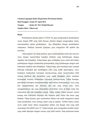 188
Catatan Lapangan Kelas Eksperimen Pertemuan Kedua
Hari/Tanggal : Senin/ 01 April 2013
Tempat : Kelas XC MA Wahid Hasyim
Sumber Data : Observasi
==========================================================
Hasil:
Pembelajaran dimulai pukul 12.30-01.50. guru melaksanakan pembelajaran
sesuai dengan RPP yang telah disusun, dimulai dengan mengucapkan salam,
menyampaikan tujuan pembelajaran dan dilanjutkan dengan pembelajaran
selanjutnya. Sebelum memulai pelajaran, guru mengoreksi PR apabila ada
kesulitan.
Pada kegiatan inti tahap pertama, guru membangkitkan minat dan motivasi
siswa dengan menceritakan kejadian disekitar yang berhubungan dengan
implikasi dan biimplikai. Tahap kedua, guru melibatkan siswa untuk aktif dalam
pembelajaran dengan memberikan permasalahan yang berhubungan dengan nilai
kebenaran implikasi dan biimplikasi. Tahap ketiga, guru membagi kelas menjadi
beberapa kelompok dan membagikan LKS yang sudah dipersiapkan, siswa
berdiskusi berdasarkan kelompok masing-masing untuk menyelesaikan LKS
tentang implikasi dan biimplikasi yang sudah disiapkan, siswa membuat
kesimpulan bersama berdasarkan kelompok masing-masing. Tahap keempat,
perwakilan kelompok mempresentasikan hasil diskusi kelompoknya, siswa yang
lain memperhatikan dan bertanya jika ada yang belum jelas. Guru
menggeneralisasi apa yang disampaikan perwakilan siswa di depan kelas dan
meluruskan jika ada kesalahan konsep. Tahap kelima, Siswa mencari contoh
tentang nilai kebenaran disjungsi dan konjunsi pada situasi dan kasus yang
berbeda. Tahap keenam, guru memberikan latihan soal untuk mengontrol sejauh
mana pemahaman siswa tentang materi yang di ajarkan. Terlihat bahwa semua
siswa sudah tuntas dalam mengerjakan latihan soal dengan nilai yang telah
mencukupi nilai KKM yaitu 75. Tahap ketujuh, guru menguatkan kembali materi
yang sudah dipelajari dengan wacana yang lebih meluas. Pada pertemuan kedua
 