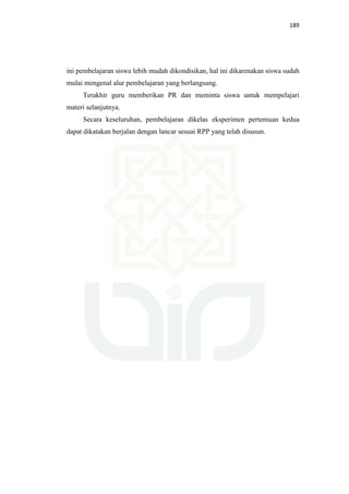 189
ini pembelajaran siswa lebih mudah dikondisikan, hal ini dikarenakan siswa sudah
mulai mengenal alur pembelajaran yang berlangsung.
Terakhir guru memberikan PR dan meminta siswa untuk mempelajari
materi selanjutnya.
Secara keseluruhan, pembelajaran dikelas eksperimen pertemuan kedua
dapat dikatakan berjalan dengan lancar sesuai RPP yang telah disusun.
 