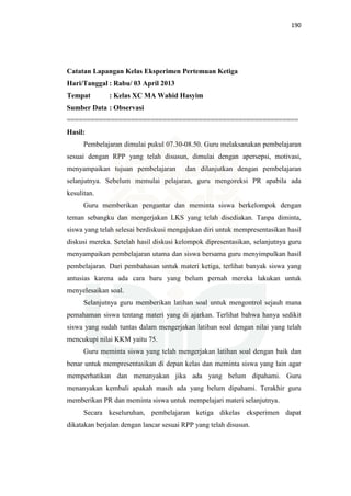 190
Catatan Lapangan Kelas Eksperimen Pertemuan Ketiga
Hari/Tanggal : Rabu/ 03 April 2013
Tempat : Kelas XC MA Wahid Hasyim
Sumber Data : Observasi
==========================================================
Hasil:
Pembelajaran dimulai pukul 07.30-08.50. Guru melaksanakan pembelajaran
sesuai dengan RPP yang telah disusun, dimulai dengan apersepsi, motivasi,
menyampaikan tujuan pembelajaran dan dilanjutkan dengan pembelajaran
selanjutnya. Sebelum memulai pelajaran, guru mengoreksi PR apabila ada
kesulitan.
Guru memberikan pengantar dan meminta siswa berkelompok dengan
teman sebangku dan mengerjakan LKS yang telah disediakan. Tanpa diminta,
siswa yang telah selesai berdiskusi mengajukan diri untuk mempresentasikan hasil
diskusi mereka. Setelah hasil diskusi kelompok dipresentasikan, selanjutnya guru
menyampaikan pembelajaran utama dan siswa bersama guru menyimpulkan hasil
pembelajaran. Dari pembahasan untuk materi ketiga, terlihat banyak siswa yang
antusias karena ada cara baru yang belum pernah mereka lakukan untuk
menyelesaikan soal.
Selanjutnya guru memberikan latihan soal untuk mengontrol sejauh mana
pemahaman siswa tentang materi yang di ajarkan. Terlihat bahwa hanya sedikit
siswa yang sudah tuntas dalam mengerjakan latihan soal dengan nilai yang telah
mencukupi nilai KKM yaitu 75.
Guru meminta siswa yang telah mengerjakan latihan soal dengan baik dan
benar untuk mempresentasikan di depan kelas dan meminta siswa yang lain agar
memperhatikan dan menanyakan jika ada yang belum dipahami. Guru
menanyakan kembali apakah masih ada yang belum dipahami. Terakhir guru
memberikan PR dan meminta siswa untuk mempelajari materi selanjutnya.
Secara keseluruhan, pembelajaran ketiga dikelas eksperimen dapat
dikatakan berjalan dengan lancar sesuai RPP yang telah disusun.
 