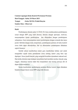 191
Catatan Lapangan Kelas Kontrol Pertemuan Pertama
Hari/Tanggal : Sabtu/ 30 Maret 2013
Tempat : Kelas XD MA Wahid Hasyim
Sumber Data : Observasi
==========================================================
Hasil:
Pembelajaran dimulai pukul 12.30-01.50. Guru melaksanakan pembelajaran
sesuai dengan RPP yang telah disusun, dimulai dengan apersepsi, motivasi,
menyampaikan tujuan pembelajaran dan dilanjutkan dengan pembelajaran
selanjutnya. Guru menyampaikan materi pembelajaran dengan ceramah dan tanya
jawab. Berbeda dengan kelas eksperimen, pembelajaran pertama di kelas kontrol
siswa lebih dapat dikondisikan. Hal ini dikarenakan pembelajaran dilakukan
seperti biasanya
Setelah selesai memberikan materi guru memberikan latihan soal untuk
mengetahui sejauh mana pemahaman siswa tentang materi yang baru saja
dipelajari. Siswa masih banyak yang mengeluh kesulitan memahami maksud soal.
Dan ketika diminta maju kedepan menuliskan hasil jawaban mereka, banyak yang
enggan. Alasannya karena tidak bisa menjelaskan atau kurang percaya diri di
depan teman-temannya.
Secara keseluruhan, pembelajaran pertama dikelas kontrol dapat dikatakan
berjalan dengan lancar sesuai RPP yang telah disusun.
 