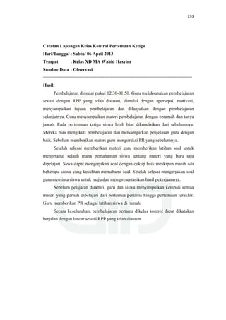 193
Catatan Lapangan Kelas Kontrol Pertemuan Ketiga
Hari/Tanggal : Sabtu/ 06 April 2013
Tempat : Kelas XD MA Wahid Hasyim
Sumber Data : Observasi
==========================================================
Hasil:
Pembelajaran dimulai pukul 12.30-01.50. Guru melaksanakan pembelajaran
sesuai dengan RPP yang telah disusun, dimulai dengan apersepsi, motivasi,
menyampaikan tujuan pembelajaran dan dilanjutkan dengan pembelajaran
selanjutnya. Guru menyampaikan materi pembelajaran dengan ceramah dan tanya
jawab. Pada pertemuan ketiga siswa lebih bias dikondisikan dari sebelumnya.
Mereka bias mengikuti pembelajaran dan mendengarkan penjelasan guru dengan
baik. Sebelum memberikan materi guru mengoreksi PR yang sebelumnya.
Setelah selesai memberikan materi guru memberikan latihan soal untuk
mengetahui sejauh mana pemahaman siswa tentang materi yang baru saja
dipelajari. Sswa dapat mengerjakan soal dengan cukup baik meskipun masih ada
beberapa siswa yang kesulitan memahami soal. Setelah selesai mengerjakan soal
guru meminta siswa untuk maju dan mempresentasikan hasil pekerjaannya.
Sebelum pelajaran diakhiri, guru dan siswa menyimpulkan kembali semua
materi yang pernah dipelajari dari pertemua pertama hingga pertemuan terakhir.
Guru memberikan PR sebagai latihan siswa di rumah.
Secara keseluruhan, pembelajaran pertama dikelas kontrol dapat dikatakan
berjalan dengan lancar sesuai RPP yang telah disusun.
 