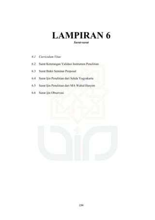 194
LAMPIRAN 6
Surat-surat
6.1 Curriculum Vitae
6.2 Surat Keterangan Validasi Instrumen Penelitian
6.3 Surat Bukti Seminar Proposal
6.4 Surat Ijin Penelitian dari Sekda Yogyakarta
6.5 Surat Ijin Penelitian dari MA Wahid Hasyim
6.6 Surat ijin Observasi
 