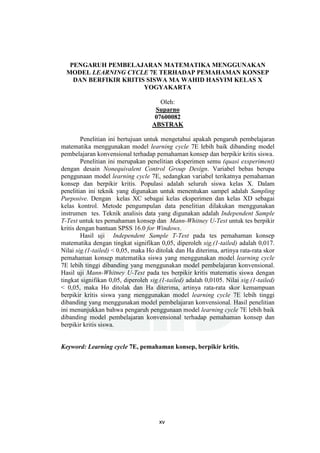 xv
PENGARUH PEMBELAJARAN MATEMATIKA MENGGUNAKAN
MODEL LEARNING CYCLE 7E TERHADAP PEMAHAMAN KONSEP
DAN BERFIKIR KRITIS SISWA MA WAHID HASYIM KELAS X
YOGYAKARTA
Oleh:
Suparno
07600082
ABSTRAK
Penelitian ini bertujuan untuk mengetahui apakah pengaruh pembelajaran
matematika menggunakan model learning cycle 7E lebih baik dibanding model
pembelajaran konvensional terhadap pemahaman konsep dan berpikir kritis siswa.
Penelitian ini merupakan penelitian eksperimen semu (quasi exsperiment)
dengan desain Nonequivalent Control Group Design. Variabel bebas berupa
penggunaan model learning cycle 7E, sedangkan variabel terikatnya pemahaman
konsep dan berpikir kritis. Populasi adalah seluruh siswa kelas X. Dalam
penelitian ini teknik yang digunakan untuk menentukan sampel adalah Sampling
Purposive. Dengan kelas XC sebagai kelas eksperimen dan kelas XD sebagai
kelas kontrol. Metode pengumpulan data penelitian dilakukan menggunakan
instrumen tes. Teknik analisis data yang digunakan adalah Independent Sample
T-Test untuk tes pemahaman konsep dan Mann-Whitney U-Test untuk tes berpikir
kritis dengan bantuan SPSS 16.0 for Windows.
Hasil uji Independent Sample T-Test pada tes pemahaman konsep
matematika dengan tingkat signifikan 0,05, diperoleh sig.(1-tailed) adalah 0,017.
Nilai sig.(1-tailed) < 0,05, maka Ho ditolak dan Ha diterima, artinya rata-rata skor
pemahaman konsep matematika siswa yang menggunakan model learning cycle
7E lebih tinggi dibanding yang menggunakan model pembelajaran konvensional.
Hasil uji Mann-Whitney U-Test pada tes berpikir kritis matematis siswa dengan
tingkat signifikan 0,05, diperoleh sig.(1-tailed) adalah 0,0105. Nilai sig.(1-tailed)
< 0,05, maka Ho ditolak dan Ha diterima, artinya rata-rata skor kemampuan
berpikir kritis siswa yang menggunakan model learning cycle 7E lebih tinggi
dibanding yang menggunakan model pembelajaran konvensional. Hasil penelitian
ini menunjukkan bahwa pengaruh penggunaan model learning cycle 7E lebih baik
dibanding model pembelajaran konvensional terhadap pemahaman konsep dan
berpikir kritis siswa.
Keyword: Learning cycle 7E, pemahaman konsep, berpikir kritis.
 