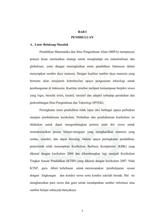 1
BAB I
PENDHULUAN
A. Latar Belakang Masalah
Pendidikan Matematika dan Ilmu Pengetahuan Alam (MIPA) mempunyai
potensi besar memainkan strategi untuk menghadapi era industrialisasi dan
globalisasi, yaitu dengan meningkatkan mutu pendidikan Indonesia dalam
menyiapkan sumber daya manusia. Dengan kualitas sumber daya manusia yang
bermutu akan menjamin keberhasilan upaya penguasaan teknologi untuk
pembangunan di Indonesia. Kualitas tersebut meliputi kemampuan berpikir siswa
yang logis, bersifat kritis, kreatif, inisiatif dan adaptif terhadap perubahan dan
perkembangan Ilmu Pengetahuan dan Teknologi (IPTEK).
Peningkatan mutu pendidikan tidak lepas dari berbagai upaya perbaikan
maupun pembaharuan kurikulum. Perbaikan dan pembaharuan kurikulum ini
dilakukan untuk dapat mengembangkan potensi pada diri siswa untuk
memaksimalkan proses belajar-mengajar yang menghasilkan manusia yang
cerdas, mandiri, dan dapat bersaing. Dalam upaya peningkatan pendidikan,
pemerintah telah menetapkan Kurikulum Berbasis Kompetensi (KBK) yang
dikenal dengan kurikulum 2004 dan dikembangkan lagi menjadi Kurikulum
Tingkat Satuan Pendidikan (KTSP) yang dikenal dengan kurikulum 2007. Pada
KTSP, guru diberi kebebasan untuk merencanakan pembelajaran sesuai
dengan lingkungan dan kondisi siswa serta kondisi sekolah berada. Hal ini
mengharuskan para siswa dan guru untuk mendapatkan sumber informasi atau
sumber belajar sebanyak-banyaknya.
 