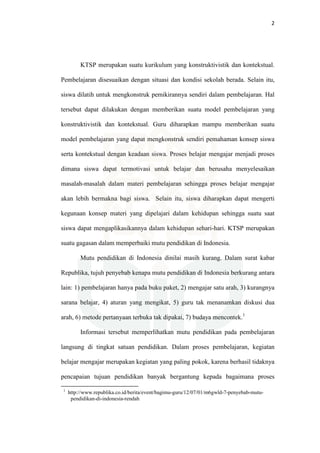 2
KTSP merupakan suatu kurikulum yang konstruktivistik dan kontekstual.
Pembelajaran disesuaikan dengan situasi dan kondisi sekolah berada. Selain itu,
siswa dilatih untuk mengkonstruk pemikirannya sendiri dalam pembelajaran. Hal
tersebut dapat dilakukan dengan memberikan suatu model pembelajaran yang
konstruktivistik dan kontekstual. Guru diharapkan mampu memberikan suatu
model pembelajaran yang dapat mengkonstruk sendiri pemahaman konsep siswa
serta kontekstual dengan keadaan siswa. Proses belajar mengajar menjadi proses
dimana siswa dapat termotivasi untuk belajar dan berusaha menyelesaikan
masalah-masalah dalam materi pembelajaran sehingga proses belajar mengajar
akan lebih bermakna bagi siswa. Selain itu, siswa diharapkan dapat mengerti
kegunaan konsep materi yang dipelajari dalam kehidupan sehingga suatu saat
siswa dapat mengaplikasikannya dalam kehidupan sehari-hari. KTSP merupakan
suatu gagasan dalam memperbaiki mutu pendidikan di Indonesia.
Mutu pendidikan di Indonesia dinilai masih kurang. Dalam surat kabar
Republika, tujuh penyebab kenapa mutu pendidikan di Indonesia berkurang antara
lain: 1) pembelajaran hanya pada buku paket, 2) mengajar satu arah, 3) kurangnya
sarana belajar, 4) aturan yang mengikat, 5) guru tak menanamkan diskusi dua
arah, 6) metode pertanyaan terbuka tak dipakai, 7) budaya mencontek.1
Informasi tersebut memperlihatkan mutu pendidikan pada pembelajaran
langsung di tingkat satuan pendidikan. Dalam proses pembelajaran, kegiatan
belajar mengajar merupakan kegiatan yang paling pokok, karena berhasil tidaknya
pencapaian tujuan pendidikan banyak bergantung kepada bagaimana proses
1
http://www.republika.co.id/berita/event/bagimu-guru/12/07/01/m6gwld-7-penyebab-mutu-
pendidikan-di-indonesia-rendah
 
