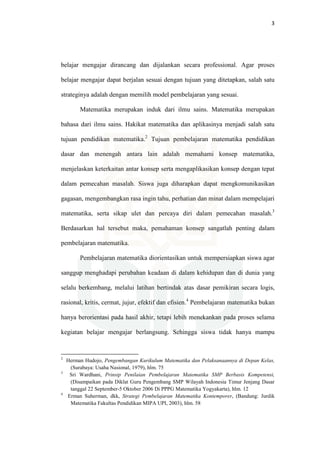 3
belajar mengajar dirancang dan dijalankan secara professional. Agar proses
belajar mengajar dapat berjalan sesuai dengan tujuan yang ditetapkan, salah satu
strateginya adalah dengan memilih model pembelajaran yang sesuai.
Matematika merupakan induk dari ilmu sains. Matematika merupakan
bahasa dari ilmu sains. Hakikat matematika dan aplikasinya menjadi salah satu
tujuan pendidikan matematika.2
Tujuan pembelajaran matematika pendidikan
dasar dan menengah antara lain adalah memahami konsep matematika,
menjelaskan keterkaitan antar konsep serta mengaplikasikan konsep dengan tepat
dalam pemecahan masalah. Siswa juga diharapkan dapat mengkomunikasikan
gagasan, mengembangkan rasa ingin tahu, perhatian dan minat dalam mempelajari
matematika, serta sikap ulet dan percaya diri dalam pemecahan masalah.3
Berdasarkan hal tersebut maka, pemahaman konsep sangatlah penting dalam
pembelajaran matematika.
Pembelajaran matematika diorientasikan untuk mempersiapkan siswa agar
sanggup menghadapi perubahan keadaan di dalam kehidupan dan di dunia yang
selalu berkembang, melalui latihan bertindak atas dasar pemikiran secara logis,
rasional, kritis, cermat, jujur, efektif dan efisien.4
Pembelajaran matematika bukan
hanya berorientasi pada hasil akhir, tetapi lebih menekankan pada proses selama
kegiatan belajar mengajar berlangsung. Sehingga siswa tidak hanya mampu
2
Herman Hudojo, Pengembangan Kurikulum Matematika dan Pelaksanaannya di Depan Kelas,
(Surabaya: Usaha Nasional, 1979), hlm. 75
3
Sri Wardhani, Prinsip Penilaian Pembelajaran Matematika SMP Berbasis Kompetensi,
(Disampaikan pada Diklat Guru Pengembang SMP Wilayah Indonesia Timur Jenjang Dasar
tanggal 22 September-5 Oktober 2006 Di PPPG Matematika Yogyakarta), hlm. 12
4
Erman Suherman, dkk, Strategi Pembelajaran Matematika Kontemporer, (Bandung: Jurdik
Matematika Fakultas Pendidikan MIPA UPI, 2003), hlm. 58
 