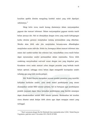 6
kesulitan apabila diminta mengulang kembali materi yang telah dipelajari
sebelumnya. 8
Sikap kritis siswa masih kurang diantaranya dalam menyampaikan
gagasan dan mencari informasi. Dalam menyampaikan gagasan mereka masih
belum percaya diri. Hal ini ditunjukkan dengan siswa yang masih kebingungan
ketika diminta gurunya menjelaskan tentang permasalahan yang diberikan.
Mereka akan lebih suka jika menjelaskan bersama-sama dibandingkan
menjelaskan secara individu. Selain itu, kurangnya dalam mencari informasi atau
materi dari sumber-sumber dan referensi lain, menyebabkan siswa masih belum
dapat merumuskan sendiri permasalahan dalam matematika. Siswa lebih
cenderung menyelesaikan soal-soal sesuai dengan cara yang diajarkan guru.
Kesadaran siswa untuk mencari solusi dengan prosedur yang berbeda masih
belum optimal, sehingga siswa belum dapat mengambil kesimpulan sendiri
terhadap apa yang telah mereka pelajari.
MA Wahid Hasyim merupakan yayasan pondok pesantren yang memiliki
kebijakan kurikulun sendiri, yaitu untuk materi pembelajaran yang umum
disampaikan setelah MID smester pertama, hal ini bertujuan agar pembelajaran
pondok (yayasan) dapat fokus kemudian pembelajaran yang bersifat umumpun
dapat dimaksimalkan setelah MID smester pertama. Berdasarkan hal tersebut
siswa dituntut untuk belajar lebih ekstra agar dapat mengejar materi yang
tertinggal.
8
Hasil wawancara dengan Ibu Siti Muslimah Guru matematika kelas X MA Wahid Hasyim
Yogyakarta pada hari senin 5 November 2012. Pkl.09.30 WIB.
 