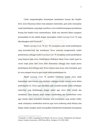 7
Untuk mengembangkan kemampuan pemahaman konsep dan berpikir
kritis siswa khususnya dalam mata pelajaran matematika, guru perlu menyajikan
model pembelajaran yang dapat membawa siswa melatih kemampuan pemahaman
konsep dan berpikir kritis matematikanya. Salah satu alternatif dalam mengatasi
permasalahan di atas adalah dengan menerapkan model Learning Cycle 7E yang
dikembangkan oleh Eisencraft.9
Model Learning Cycle 7E (LC 7E) merupakan suatu model pembelajaran
yang konstruktivistik dan kontekstual. Siswa mencoba mengkonstruk sendiri
pemikirannya sehingga model Learning Cycle 7E merupakan model pembelajaran
yang berpusat pada siswa. Pembelajaran dilakukan bukan Cuma searah (guru ke
siswa) tetapi peran aktif siswa lebih diutamakan sehingga akan terjadi proses
pembelajaran dari berbagai arah. Proses diskusi antar siswa, antar kelompok, guru
ke siswa ataupun siswa ke guru terjadi dalam pembelajaran ini.
Model Learning Cycle 7E memberi kebebasan kepada siswa untuk
berpendapat akan konsep yang dipelajari sehingga tercipta suasana sosial dalam
pembelajaran ini. Siswa juga diarahkan pada masalah-masalah dalam kehidupan
sehari-hari yang berhubungan dengan materi agar siswa lebih tertarik dan
memahami. Guru dituntut untuk mampu membimbing dan memfasilitasi siswa
agar mereka dapat memahami kekuatan serta kemampuan yang mereka miliki,
untuk selanjutnya memberikan motivasi agar siswa terdorong untuk bekerja atau
belajar sebaik mungkin untuk mewujudkan keberhasilan berdasarkan kemampuan
9
Eisenkraft, A. (2003). Expanding the 5E Model. The Science Teacher. Published by the National
Science Teachers Association, 1840 Wilson Blvd., Arlington, VA 22201-3000.
 
