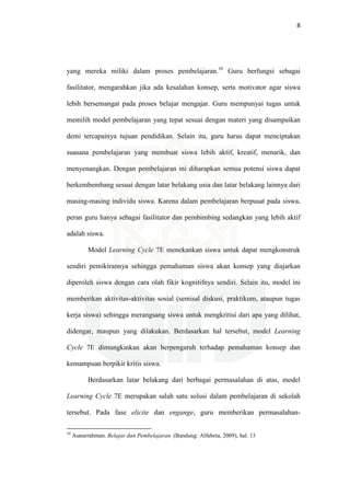 8
yang mereka miliki dalam proses pembelajaran.10
Guru berfungsi sebagai
fasilitator, mengarahkan jika ada kesalahan konsep, serta motivator agar siswa
lebih bersemangat pada proses belajar mengajar. Guru mempunyai tugas untuk
memilih model pembelajaran yang tepat sesuai dengan materi yang disampaikan
demi tercapainya tujuan pendidikan. Selain itu, guru harus dapat menciptakan
suasana pembelajaran yang membuat siswa lebih aktif, kreatif, menarik, dan
menyenangkan. Dengan pembelajaran ini diharapkan semua potensi siswa dapat
berkembembang sesuai dengan latar belakang usia dan latar belakang lainnya dari
masing-masing individu siswa. Karena dalam pembelajaran berpusat pada siswa,
peran guru hanya sebagai fasilitator dan pembimbing sedangkan yang lebih aktif
adalah siswa.
Model Learning Cycle 7E menekankan siswa untuk dapat mengkonstruk
sendiri pemikirannya sehingga pemahaman siswa akan konsep yang diajarkan
diperoleh siswa dengan cara olah fikir kognitifnya sendiri. Selain itu, model ini
memberikan aktivitas-aktivitas sosial (semisal diskusi, praktikum, ataupun tugas
kerja siswa) sehingga merangsang siswa untuk mengkritisi dari apa yang dilihat,
didengar, maupun yang dilakukan. Berdasarkan hal tersebut, model Learning
Cycle 7E dimungkinkan akan berpengaruh terhadap pemahaman konsep dan
kemampuan berpikir kritis siswa.
Berdasarkan latar belakang dari berbagai permasalahan di atas, model
Learning Cycle 7E merupakan salah satu solusi dalam pembelajaran di sekolah
tersebut. Pada fase elicite dan engange, guru memberikan permasalahan-
10
Aunurrahman. Belajar dan Pembelajaran. (Bandung: Alfabeta, 2009), hal. 13
 