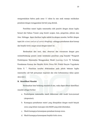 10
mengemukakan bahwa pada umur 11 tahun ke atas anak mampu melakukan
penalaran dengan menggunakan hal-hal yang abstrak.
Pemilihan materi logika matematika oleh peneliti dengan alasan logika
berasal dari bahasa Yunani yang berarti ucapan, kata, pengertian, pikiran atau
ilmu. Sehingga dapat diartikan logika adalah kecakapan menalar, berfikir dengan
tepat (the science and art of correct thingking) sehingga pemahaman akan konsep
dan berpikir kritis sangat sesuai dengan materi ini.
Berdasarkan dari teori, data, observasi dan wawancara dengan guru
melatarbelakangi penulis untuk melakukan penelitian yang berjudul “Pengaruh
Pembelajaran Matematika Menggunakan Model Learning Cycle 7E Terhadap
Pemahaman Konsep dan Berpikir Kritis Siswa MA Wahid Hasyim Yogyakarta
Kelas X ”. Penelitian tersebut dilaksanakan pada pokok bahasan logika
matematika sub bab pernyataan majemuk dan nilai kebenarannya tahun ajaran
2012/2013.
B. Identifikasi Masalah
Berdasarkan latar belakang masalah di atas, maka dapat dibuat identifikasi
masalah sebagai berikut:
a. Pembelajaran matematika masih didominasi oleh model konvensional
(ekspositori).
b. Kurangnya pemahaman materi yang ditunjukkan dengan masih banyak
siswa yang belum mencapai nilai KKM yang telah ditentukan.
c. Masih kurangnya kemampuan pemahaan konsep siswa.
d. Masih kurangnya kemempuan berpikir kritis siswa.
 
