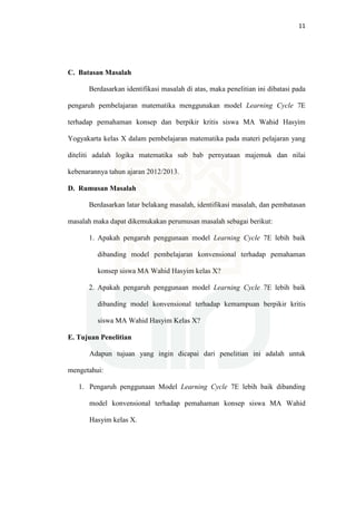 11
C. Batasan Masalah
Berdasarkan identifikasi masalah di atas, maka penelitian ini dibatasi pada
pengaruh pembelajaran matematika menggunakan model Learning Cycle 7E
terhadap pemahaman konsep dan berpikir kritis siswa MA Wahid Hasyim
Yogyakarta kelas X dalam pembelajaran matematika pada materi pelajaran yang
diteliti adalah logika matematika sub bab pernyataan majemuk dan nilai
kebenarannya tahun ajaran 2012/2013.
D. Rumusan Masalah
Berdasarkan latar belakang masalah, identifikasi masalah, dan pembatasan
masalah maka dapat dikemukakan perumusan masalah sebagai berikut:
1. Apakah pengaruh penggunaan model Learning Cycle 7E lebih baik
dibanding model pembelajaran konvensional terhadap pemahaman
konsep siswa MA Wahid Hasyim kelas X?
2. Apakah pengaruh penggunaan model Learning Cycle 7E lebih baik
dibanding model konvensional terhadap kemampuan berpikir kritis
siswa MA Wahid Hasyim Kelas X?
E. Tujuan Penelitian
Adapun tujuan yang ingin dicapai dari penelitian ini adalah untuk
mengetahui:
1. Pengaruh penggunaan Model Learning Cycle 7E lebih baik dibanding
model konvensional terhadap pemahaman konsep siswa MA Wahid
Hasyim kelas X.
 