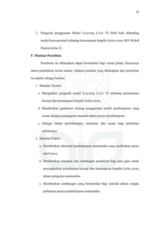 12
2. Pengaruh penggunaan Model Learning Cycle 7E lebih baik dibanding
model konvensional terhadap kemampuan berpikir kritis siswa MA Wahid
Hasyim kelas X.
F. Manfaat Penelitian
Penelitian ini diharapkan dapat bermanfaat bagi semua pihak, khususnya
dunia pendidikan secara umum. Adapun manfaat yang diharapkan dari penelitian
ini adalah sebagai berikut:
1. Manfaat Teoritis
a. Mengetahui pengaruh model Learning Cycle 7E terhadap pemahaman
konsep dan kemampuan berpikir kritis siswa.
b. Memberikan gambaran tentang penggunaan model pembelajaran yang
sesuai dengan penanganan masalah dalam proses pembelajaran.
c. Sebagai bahan pertimbangan, masukan, dan acuan bagi penelitian
selanjutnya.
2. Manfaat Praktis
a. Memberikan alternatif pembelajaran matematika yang melibatkan peran
aktif siswa.
b. Memberikan masukan dan sumbangan pemikiran bagi para guru untuk
meningkatkan pemahaman konsep dan kemampuan berpikir kritis siswa
dalam pelajaran matematika.
c. Memberikan sumbangan yang bermanfaat bagi sekolah dalam rangka
perbaikan proses pembelajaran matematika.
 