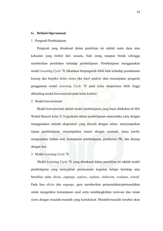 13
G. Definisi Operasional
1. Pengaruh Pembelajaran
Pengaruh yang dimaksud dalam penelitian ini adalah suatu daya atau
kekuatan yang timbul dari sesuatu, baik orang maupun benda sehingga
memberikan perubahan terhadap pembelajaran. Pembelajaran menggunakan
model Learning Cycle 7E dikatakan berpengaruh lebih baik terhadap pemahaman
konsep dan berpikir kritis siswa jika hasil analisis data menunjukan pengaruh
penggunaan model Learning Cycle 7E pada kelas eksperimen lebih tinggi
dibanding model konvensional pada kelas kontrol.
2. Model konvensional
Model konvensional adalah model pembelajaran yang biasa dilakukan di MA
Wahid Hasyim kelas X Yogyakarta dalam pembelajaran matematika yaitu dengan
menggunakan metode ekspositori yang diawali dengan salam, menyampaikan
tujuan pembelajaran, meyampaikan materi dengan ceramah, tanya jawab,
mengerjakan latihan soal, kesimpulan pembelajaran, pemberian PR, dan ditutup
dengan doa.
3. Model Learning Cycle 7E
Model Learning Cycle 7E yang dimaksud dalam penelitian ini adalah model
pembelajaran yang menyajikan perencanaan kegiatan belajar bertahap atau
bersiklus yaitu elicite, engange, explore, explain, elaborate, evaluate, extend.
Pada fase elicite dan engange, guru memberikan permasalahan-permasalahan
untuk mengetahui kemampuan awal serta membangkitkan motivasi dan minat
siswa dengan masalah-masalah yang kontekstual. Masalah-masalah tersebut akan
 
