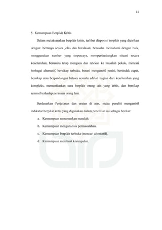 15
5. Kemampuan Berpikir Kritis
Dalam melaksanakan berpikir kritis, terlibat disposisi berpikir yang dicirikan
dengan: bertanya secara jelas dan beralasan, berusaha memahami dengan baik,
menggunakan sumber yang terpercaya, mempertimbangkan situasi secara
keseluruhan, berusaha tetap mengacu dan relevan ke masalah pokok, mencari
berbagai alternatif, bersikap terbuka, berani mengambil posisi, bertindak cepat,
bersikap atau berpandangan bahwa sesuatu adalah bagian dari keseluruhan yang
kompleks, memanfaatkan cara berpikir orang lain yang kritis, dan bersikap
sensisif terhadap perasaan orang lain.
Berdasarkan Penjelasan dan uraian di atas, maka peneliti mengambil
indikator berpikir kritis yang digunakan dalam penelitian ini sebagai berikut:
a. Kemampuan merumuskan masalah.
b. Kemampuan menganalisis permasalahan.
c. Kemampuan berpikir terbuka (mencari alternatif).
d. Kemampuan membuat kesimpulan.
 