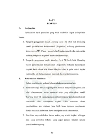 76
BAB V
PENUTUP
A. Kesimpulan
Berdasarkan hasil penelitian yang telah dilakukan dapat disimpulkan
bahwa:
1. Pengaruh penggunaan model Learning Cycle 7E lebih baik dibanding
model pembelajaran konvensional (ekspositori) terhadap pemahaman
konsep siswa MA Wahid Hasyim kelas X pada materi logika matematika
sub bab pernyataan majemuk dan nilai kebenarannya.
2. Pengaruh penggunaan model Lerning Cycle 7E lebih baik dibanding
model pembelajaran konvensional (ekspositori) terhadap kemampuan
berpikir kritis siswa MA Wahid Hasyim kelas X pada materi logika
matematika sub bab pernyataan majemuk dan nilai kebenarannya.
B. Keterbatasan Penelitian
Dalam penelitian ini terdapat beberapa kekurangan antara lain:
1. Penelitian hanya dilakukan pada pokok bahasan pernyataan majemuk dan
nilai kebenarannya untuk mencapai target yang diharapkan, model
Learning Cycle 7E yang digunakan untuk mengukur pemahaman konsep
matematika dan kemampuan berpikir kritis matematis siswa
membutuhkan jam pelajaran yang lebih lama, sehingga pembatasan
materi dilakukan dan belum dapat diterapkan untuk semua materi.
2. Penelitian hanya dilakukan dalam waktu yang relatif singkat, sehingga
data yang diperoleh terbatas yang dapat peneliti lakukan selama
penelitian berlangsung.
 