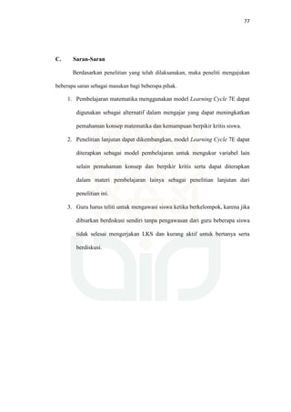 77
C. Saran-Saran
Berdasarkan penelitian yang telah dilaksanakan, maka peneliti mengajukan
beberapa saran sebagai masukan bagi beberapa pihak.
1. Pembelajaran matematika menggunakan model Learning Cycle 7E dapat
digunakan sebagai alternatif dalam mengajar yang dapat meningkatkan
pemahaman konsep matematika dan kemampuan berpikir kritis siswa.
2. Penelitian lanjutan dapat dikembangkan, model Learning Cycle 7E dapat
diterapkan sebagai model pembelajaran untuk mengukur variabel lain
selain pemahaman konsep dan berpikir kritis serta dapat diterapkan
dalam materi pembelajaran lainya sebagai penelitian lanjutan dari
penelitian ini.
3. Guru harus teliti untuk mengawasi siswa ketika berkelompok, karena jika
dibiarkan berdiskusi sendiri tanpa pengawasan dari guru beberapa siswa
tidak selesai mengerjakan LKS dan kurang aktif untuk bertanya serta
berdiskusi.
 