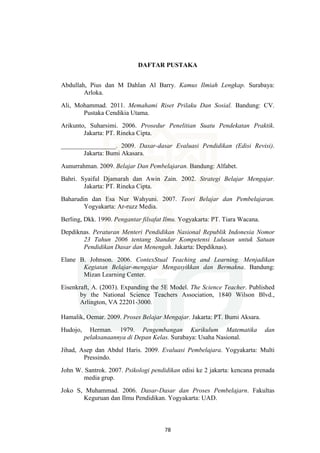 78
DAFTAR PUSTAKA
Abdullah, Pius dan M Dahlan Al Barry. Kamus Ilmiah Lengkap. Surabaya:
Arloka.
Ali, Mohammad. 2011. Memahami Riset Prilaku Dan Sosial. Bandung: CV.
Pustaka Cendikia Utama.
Arikunto, Suharsimi. 2006. Prosedur Penelitian Suatu Pendekatan Praktik.
Jakarta: PT. Rineka Cipta.
_________________. 2009. Dasar-dasar Evaluasi Pendidikan (Edisi Revisi).
Jakarta: Bumi Akasara.
Aunurrahman. 2009. Belajar Dan Pembelajaran. Bandung: Alfabet.
Bahri. Syaiful Djamarah dan Awin Zain. 2002. Strategi Belajar Mengajar.
Jakarta: PT. Rineka Cipta.
Baharudin dan Esa Nur Wahyuni. 2007. Teori Belajar dan Pembelajaran.
Yogyakarta: Ar-ruzz Media.
Berling, Dkk. 1990. Pengantar filsafat Ilmu. Yogyakarta: PT. Tiara Wacana.
Depdiknas. Peraturan Menteri Pendidikan Nasional Republik Indonesia Nomor
23 Tahun 2006 tentang Standar Kompetensi Lulusan untuk Satuan
Pendidikan Dasar dan Menengah. Jakarta: Depdiknas).
Elane B. Johnson. 2006. ContexStual Teaching and Learning. Menjadikan
Kegiatan Belajar-mengajar Mengasyikkan dan Bermakna. Bandung:
Mizan Learning Center.
Eisenkraft, A. (2003). Expanding the 5E Model. The Science Teacher. Published
by the National Science Teachers Association, 1840 Wilson Blvd.,
Arlington, VA 22201-3000.
Hamalik, Oemar. 2009. Proses Belajar Mengajar. Jakarta: PT. Bumi Aksara.
Hudojo, Herman. 1979. Pengembangan Kurikulum Matematika dan
pelaksanaannya di Depan Kelas. Surabaya: Usaha Nasional.
Jihad, Asep dan Abdul Haris. 2009. Evaluasi Pembelajara. Yogyakarta: Multi
Pressindo.
John W. Santrok. 2007. Psikologi pendidikan edisi ke 2 jakarta: kencana prenada
media grup.
Joko S, Muhammad. 2006. Dasar-Dasar dan Proses Pembelajarn. Fakultas
Keguruan dan Ilmu Pendidikan. Yogyakarta: UAD.
 