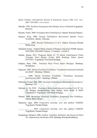 79
Kürşat Yenilmez. International Journal of Instruction January 2008. Vol.1, No.1.
ISSN: 1694-609X . www.e-iji.net
Masidjo. 1995. Penilaian Pencapaian Hasil Belajar Siswa di Sekolah.Yogyakarta:
Kanisius.
Riyanto, Yatim. 2009. Paradigma Baru Pembelajaran. Jakarta: Kencana Sanjaya.
Sanjaya, Wina. 2006. Strategi Pembeljaran Berorientasi Standar Proses
Pendidikan. Jakarta: Kencana.
____________. 2008. Startegi Pembeljaran cet ke-5. Jakarta: Kencana Prenada
Media Grup.
Selahattin Gonen. Turkish Online Journal of Distance Education-TOJDE January
2010 ISSN 1302-6488 Volume: 11 Number: 1 Article 6
Septian, Damar. 2011. Pengaruh Model LC 7E Dalam Pembelajaran Fisika
Terhadap Hasil Belajar Fisiska MAN Rembang Tahun Ajaran
2010/2011. Yogyakarta: Uin Sunan Kalijaga.
Sudjana, Nana. 1989. Penilaian Hasil Proses Beljar Mengajar. Bandung:
Rosdakarya.
Sugiyono. 2007. Metode Penelitian Pendidikan “Pendekatan kuantitatif, kualitatif
dan R&D”. Bandung: Alfabeta
________. 2009. Metode Penelitian Pendidikan “Pendekatan kuantitatif,
kualitatif dan R&D”. Bandung: Alfabeta
Suherman, Erman. Dkk. 2003. Starategi Pembelajaran Matematika Kontemporer.
Bandung: UPI.
Sufyanto A, Tri. 2010. Penerapan Model pembelajaran Learning Cycle 5E (Lc
5E) Dengan memperhatikan Gaya Belajar Siswa Kelas X MAN
Yogyakarta I. Yogyakarta: UIN Sunan Kalijaga.
Sukardi. 2008. Metodelogi Penelitian Pendidikan Kompetensi Dan Praktiknya.
Jakarta: Bumi Aksara.
Suprijono, Agus. 2009. Cooperative learning: teori dan aplikasi PAIKEM.
Yogyakarta: Pustaka Pelajar
______________. 2010. Cooperative learning: teori dan aplikasi PAIKEM.
Yogyakarta: Pustaka Pelajar
Surapranata, Sumarna. 2006. Analisis, Vaaliditas, Reliabiits, dan Interpretsi Hasil
Tes: Implementasi Kurikulum 2004. Bandung: Remaja Rosdakarya.
 