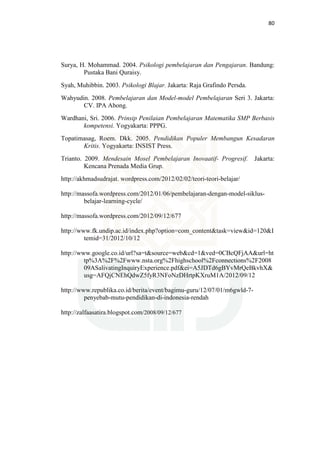 80
Surya, H. Mohammad. 2004. Psikologi pembelajaran dan Pengajaran. Bandung:
Pustaka Bani Quraisy.
Syah, Muhibbin. 2003. Psikologi Blajar. Jakarta: Raja Grafindo Persda.
Wahyudin. 2008. Pembelajaran dan Model-model Pembelajaran Seri 3. Jakarta:
CV. IPA Abong.
Wardhani, Sri. 2006. Prinsip Penilaian Pembelajaran Matematika SMP Berbasis
kompetensi. Yogyakarta: PPPG.
Topatimasag, Roem. Dkk. 2005. Pendidikan Populer Membangun Kesadaran
Kritis. Yogyakarta: INSIST Press.
Trianto. 2009. Mendesain Mosel Pembelajaran Inovaatif- Progresif. Jakarta:
Kencana Prenada Media Grup.
http://akhmadsudrajat. wordpress.com/2012/02/02/teori-teori-belajar/
http://massofa.wordpress.com/2012/01/06/pembelajaran-dengan-model-siklus-
belajar-learning-cycle/
http://massofa.wordpress.com/2012/09/12/677
http://www.fk.undip.ac.id/index.php?option=com_content&task=view&id=120&I
temid=31/2012/10/12
http://www.google.co.id/url?sa=t&source=web&cd=1&ved=0CBcQFjAA&url=ht
tp%3A%2F%2Fwww.nsta.org%2Fhighschool%2Fconnections%2F2008
09ASalivatingInquiryExperience.pdf&ei=A5JDTd6gBYvMrQeBkvhX&
usg=AFQjCNEhQdwZ5fyR3NFoNzDHrtpKXruM1A/2012/09/12
http://www.republika.co.id/berita/event/bagimu-guru/12/07/01/m6gwld-7-
penyebab-mutu-pendidikan-di-indonesia-rendah
http://zalfaasatira.blogspot.com/2008/09/12/677
 