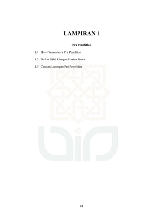 81
LAMPIRAN 1
Pra Penelitian
1.1 Hasil Wawancara Pra Penelitian
1.2 Daftar Nilai Ulangan Harian Siswa
1.3 Catatan Lapangan Pra Penelitian
 