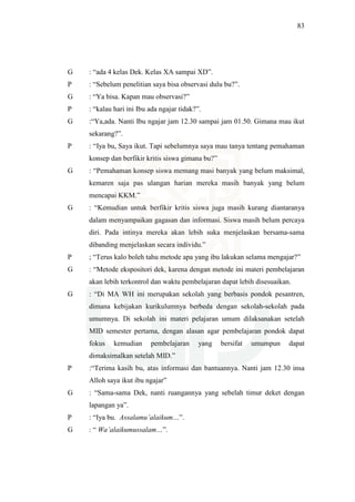 83
G : “ada 4 kelas Dek. Kelas XA sampai XD”.
P : “Sebelum penelitian saya bisa observasi dulu bu?”.
G : “Ya bisa. Kapan mau observasi?”
P : “kalau hari ini Ibu ada ngajar tidak?”.
G :“Ya,ada. Nanti Ibu ngajar jam 12.30 sampai jam 01.50. Gimana mau ikut
sekarang?”.
P : “Iya bu, Saya ikut. Tapi sebelumnya saya mau tanya tentang pemahaman
konsep dan berfikir kritis siswa gimana bu?”
G : “Pemahaman konsep siswa memang masi banyak yang belum maksimal,
kemaren saja pas ulangan harian mereka masih banyak yang belum
mencapai KKM.”
G : “Kemudian untuk berfikir kritis siswa juga masih kurang diantaranya
dalam menyampaikan gagasan dan informasi. Siswa masih belum percaya
diri. Pada intinya mereka akan lebih suka menjelaskan bersama-sama
dibanding menjelaskan secara individu.”
P ; “Terus kalo boleh tahu metode apa yang ibu lakukan selama mengajar?”
G : “Metode ekspositori dek, karena dengan metode ini materi pembelajaran
akan lebih terkontrol dan waktu pembelajaran dapat lebih disesuaikan.
G : “Di MA WH ini merupakan sekolah yang berbasis pondok pesantren,
dimana kebijakan kurikulumnya berbeda dengan sekolah-sekolah pada
umumnya. Di sekolah ini materi pelajaran umum dilaksanakan setelah
MID semester pertama, dengan alasan agar pembelajaran pondok dapat
fokus kemudian pembelajaran yang bersifat umumpun dapat
dimaksimalkan setelah MID.”
P :“Terima kasih bu, atas informasi dan bantuannya. Nanti jam 12.30 insa
Alloh saya ikut ibu ngajar”
G : “Sama-sama Dek, nanti ruangannya yang sebelah timur deket dengan
lapangan ya”.
P : “Iya bu. Assalamu’alaikum…”.
G : “ Wa’alaikumussalam…”.
 