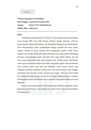 86
Catatan Lapangan Pra-Penelitian
Hari/Tanggal : Senin/ 05 November 2012
Tempat : Kelas X MA Wahid Hasyim
Sumber Data : Observasi
==========================================================
Hasil:
Pembelajaran dimulai pukul 12.30-01.50. Guru melaksanakan pembelajaran
sesuai dengan RPP yang telah disusun, dimulai dengan apersepsi, motivasi,
menyampaikan tujuan pembelajaran dan dilanjutkan dengan proses pembelajaran.
Guru menyampaikan materi pembelajaran dengan ceramah dan tanya jawab.
Adapun suasana di kelas menurut hasil pengamatan peneliti masih belum
kondusif, hal ni dapat dilihat dari adanya beberapa siswa yang ngobrol dibelakang
saat guru menyampaikan materi, ada pula siswa yang tertidur dikelas, dan ada
siswa yang mengerjakan tugas mata pelajaran lain. Setelah selesai memberikan
materi guru memberikan latihan soal untuk mengetahui sejauh mana pemahaman
siswa tentang materi yang baru saja dipelajari. Siswa masih banyak yang
mengeluh kesulitan memahami maksud soal. Dan ketika diminta maju kedepan
menuliskan hasil jawaban mereka, banyak yang enggan. Alasannya karena tidak
bisa menjelaskan atau kurang percaya diri di depan teman-temannya, meskipun
setelah peneliti amati ada beberapa siswa yang bisa mengerjakan latihan soal yang
diberikan.
Secara umum pembelajaran masih belum dapat dikatakan maksimal, karena
pada proses pembelajaran yang terjadi siswa masih belum dapat memaksimalkan
kemampuannya.
Lampiran 1.3
 